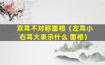 双耳不对称面相（左耳小右耳大表示什么 面相）